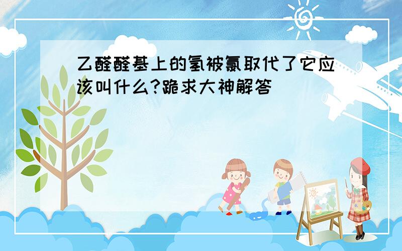 乙醛醛基上的氢被氯取代了它应该叫什么?跪求大神解答