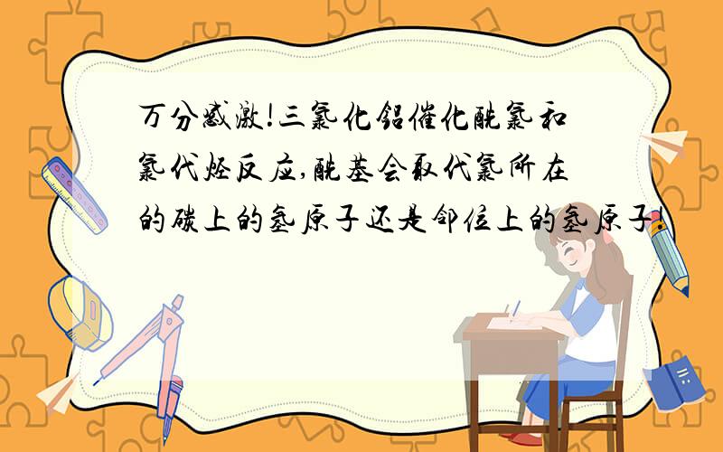 万分感激!三氯化铝催化酰氯和氯代烃反应,酰基会取代氯所在的碳上的氢原子还是邻位上的氢原子!