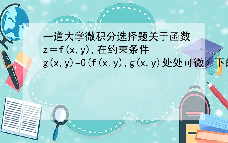 一道大学微积分选择题关于函数z＝f(x,y),在约束条件g(x,y)=0(f(x,y),g(x,y)处处可微）下的极值点P(a,b)的可能范围,合理的描述为（）A.完全包含在g(x,y)=0与等值线f(x,y)＝c相切的切点集合中B.完全包