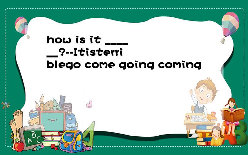 how is it ______?--Itisterriblego come going coming