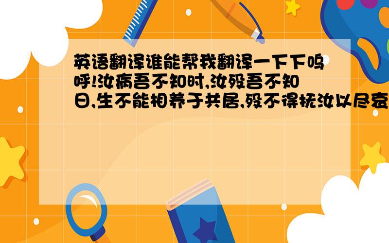 英语翻译谁能帮我翻译一下下呜呼!汝病吾不知时,汝殁吾不知日,生不能相养于共居,殁不得抚汝以尽哀,敛不凭其棺,窆不临其穴.吾行负神明而使汝夭,不孝不慈,而不能与汝相养以生,相守以死；