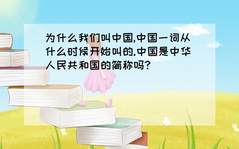 为什么我们叫中国,中国一词从什么时候开始叫的.中国是中华人民共和国的简称吗?