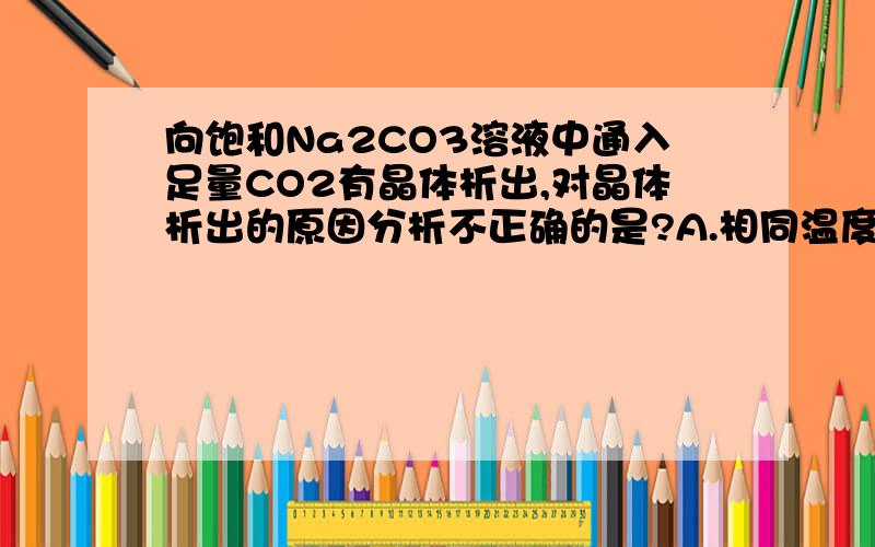 向饱和Na2CO3溶液中通入足量CO2有晶体析出,对晶体析出的原因分析不正确的是?A.相同温度下,Na2CO3溶解度大于NaHCO3,B.溶液中溶剂减少了 C.溶质质量增加了 D.反应过程放热..