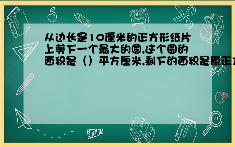 从边长是10厘米的正方形纸片上剪下一个最大的圆,这个圆的面积是（）平方厘米,剩下的面积是原正方形面积的（）