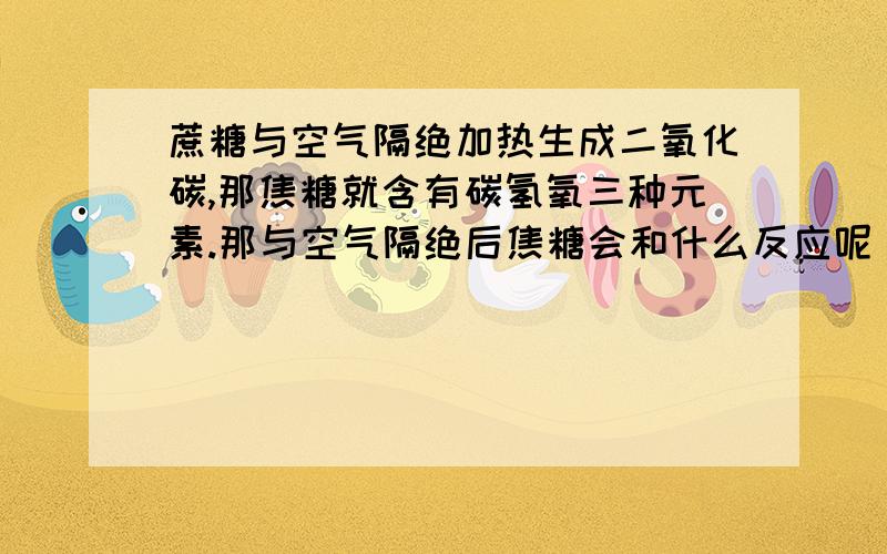 蔗糖与空气隔绝加热生成二氧化碳,那焦糖就含有碳氢氧三种元素.那与空气隔绝后焦糖会和什么反应呢