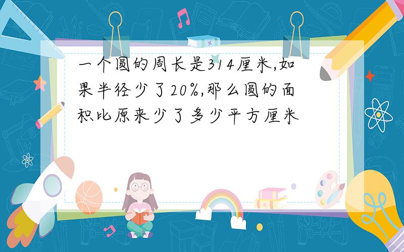 一个圆的周长是314厘米,如果半径少了20%,那么圆的面积比原来少了多少平方厘米