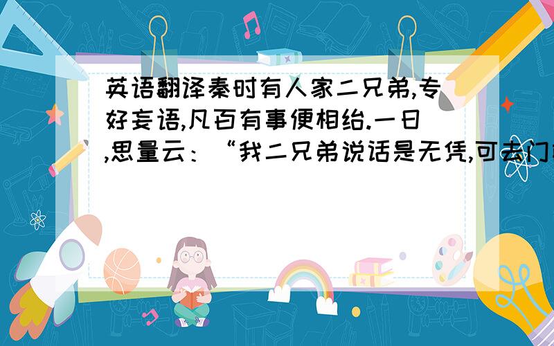 英语翻译秦时有人家二兄弟,专好妄语,凡百有事便相绐.一日,思量云：“我二兄弟说话是无凭,可去门前深溪澡浴,洗去妄语.”弟曰：“诺.”兄手中先把得一片干脯,脱衣入溪,没水中去,少时出