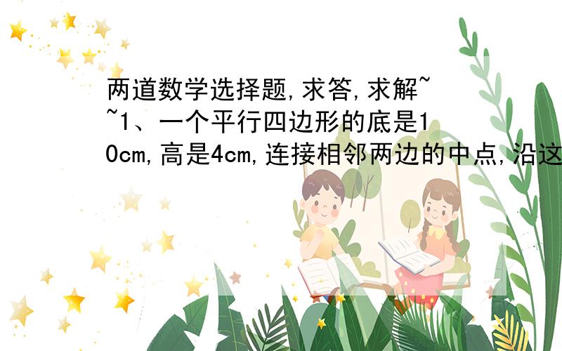 两道数学选择题,求答,求解~~1、一个平行四边形的底是10cm,高是4cm,连接相邻两边的中点,沿这条线段剪去一个三角形,剩下的面积是（         ）cm^2A、20     B、30     C、352、一个长方体的棱长之和