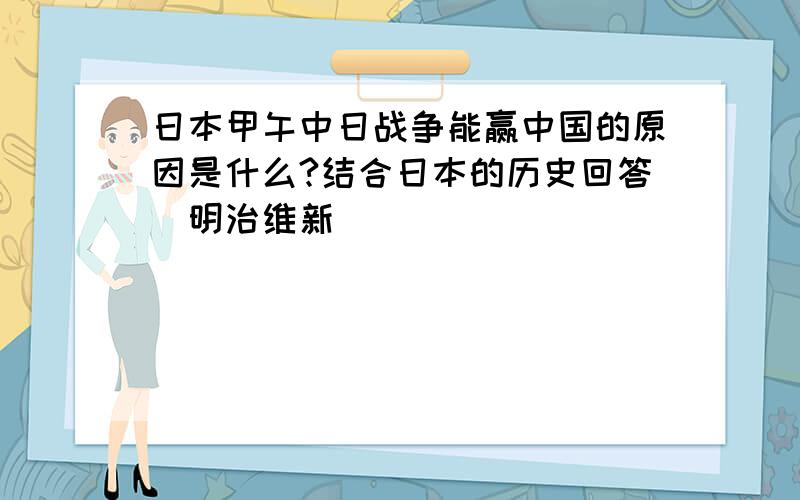 日本甲午中日战争能赢中国的原因是什么?结合日本的历史回答（明治维新）