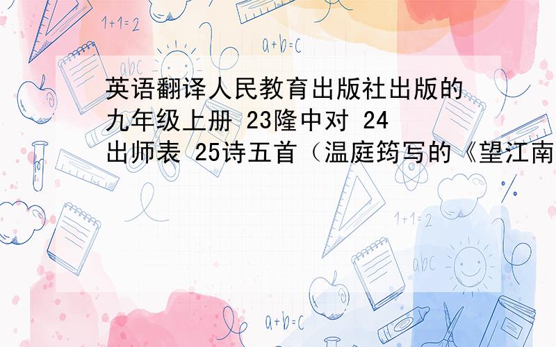 英语翻译人民教育出版社出版的九年级上册 23隆中对 24出师表 25诗五首（温庭筠写的《望江南》、范仲淹写的《渔家傲 秋思》、苏轼写的《江城子 密州出猎》、李清照写的《武陵春》、辛