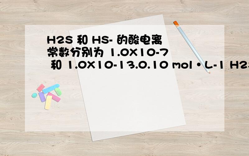 H2S 和 HS- 的酸电离常数分别为 1.0X10-7 和 1.0X10-13.0.10 mol·L-1 H2S 水溶液的 pH 值为1.10-22.2.00 3.3.00 4.4.00