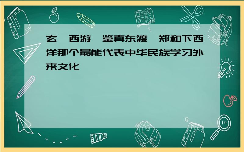 玄奘西游,鉴真东渡,郑和下西洋那个最能代表中华民族学习外来文化