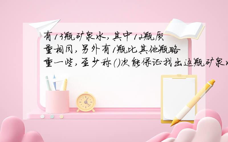 有13瓶矿泉水,其中12瓶质量相同,另外有1瓶比其他瓶略重一些,至少称（）次能保证找出这瓶矿泉水