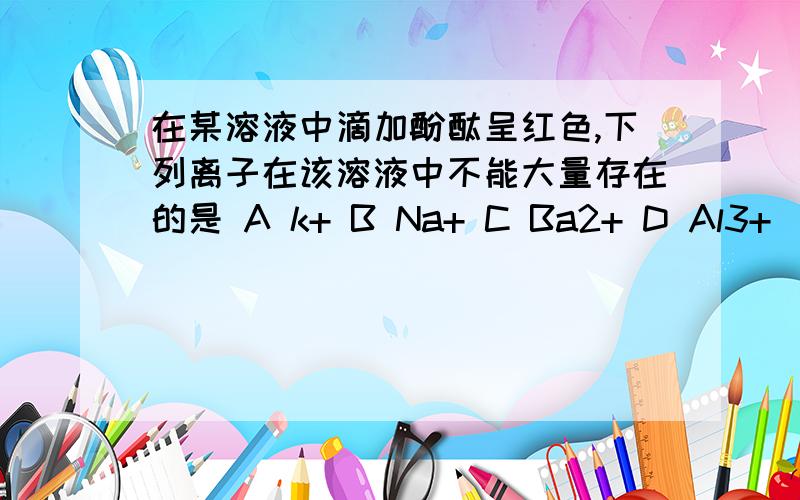 在某溶液中滴加酚酞呈红色,下列离子在该溶液中不能大量存在的是 A k+ B Na+ C Ba2+ D Al3+