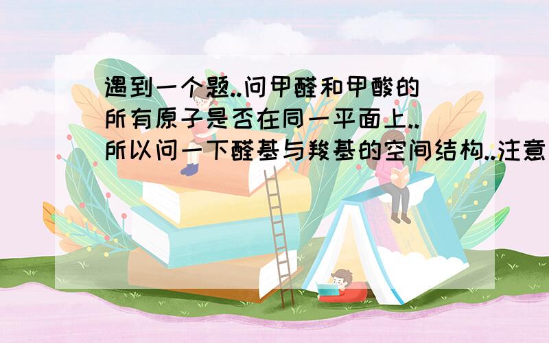 遇到一个题..问甲醛和甲酸的所有原子是否在同一平面上..所以问一下醛基与羧基的空间结构..注意是空间结构..不是平面结构或平面结构图..