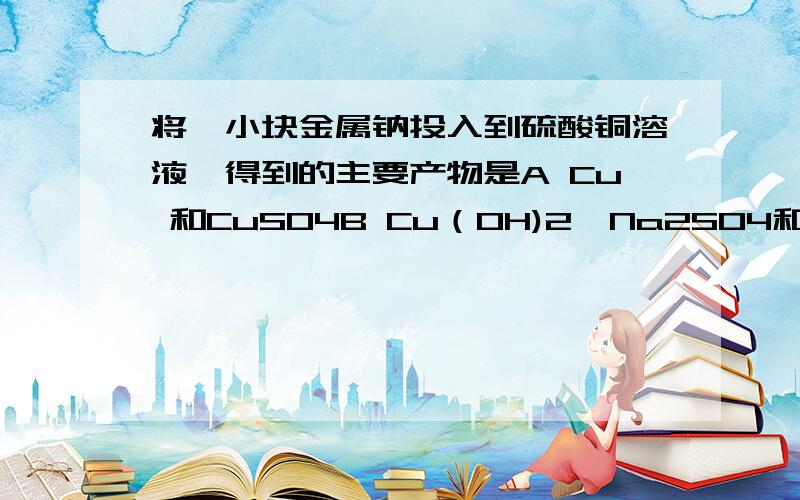 将一小块金属钠投入到硫酸铜溶液,得到的主要产物是A Cu 和CuSO4B Cu（OH)2,Na2SO4和H2C Cu,Na2SO4,H2D Cu,Cu（OH)2,Na2SO4和H2为什么答案是D