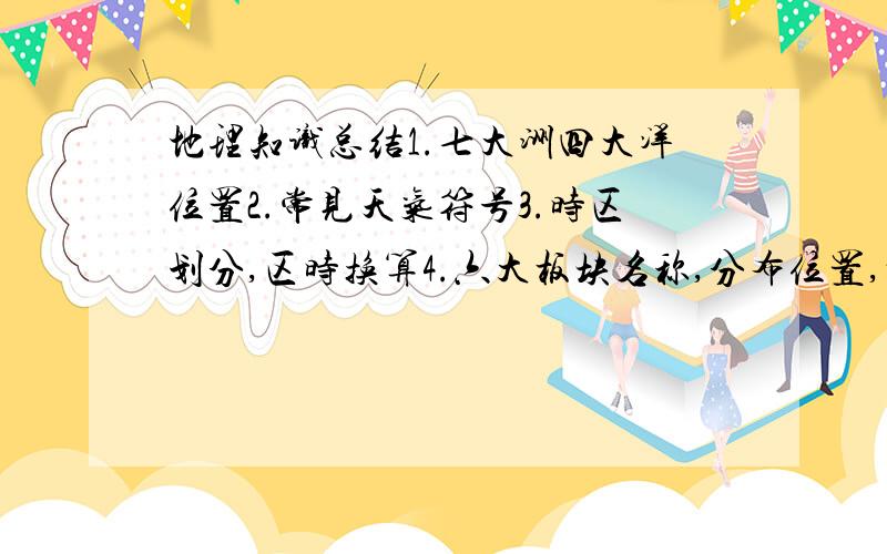 地理知识总结1.七大洲四大洋位置2.常见天气符号3.时区划分,区时换算4.六大板块名称,分布位置,板块特点5.冬夏太阳高度角大小6.自转,公转产生现象,方向,特点,周期7.判断主要大河流向,所在大