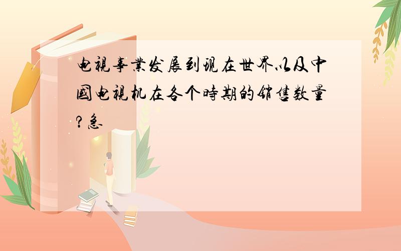 电视事业发展到现在世界以及中国电视机在各个时期的销售数量?急