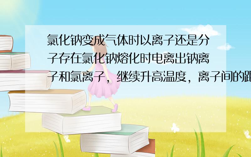 氯化钠变成气体时以离子还是分子存在氯化钠熔化时电离出钠离子和氯离子，继续升高温度，离子间的距离应该变大啊，大到一定的程度离子间作用力非常小，于是变成气体离子。这是我个