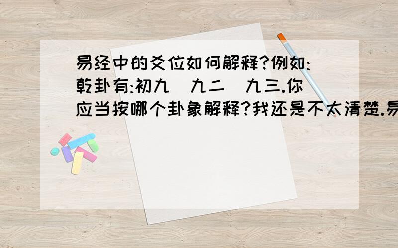 易经中的爻位如何解释?例如:乾卦有:初九\九二\九三.你应当按哪个卦象解释?我还是不太清楚.易经包括性质(阴阳),时,位的概念.例如乾卦的初九：潜龙,勿用.九二：见龙在田,利见大人.九三：