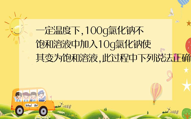 一定温度下,100g氯化钠不饱和溶液中加入10g氯化钠使其变为饱和溶液,此过程中下列说法正确的是（ ）A.溶剂的质量一定变小 B.溶质的质量可能不变C.溶质的质量一定增大 D.溶液的质量一定不