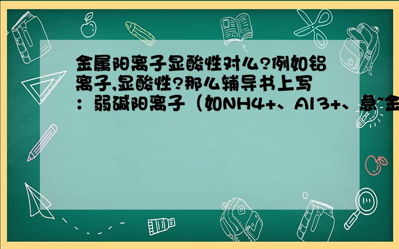 金属阳离子显酸性对么?例如铝离子,显酸性?那么辅导书上写：弱碱阳离子（如NH4+、Al3+、急~金属阳离子显酸性对么?例如铝离子,显酸性?那么辅导书上写：弱碱阳离子（如NH4+、Al3+、Mg2+、Fe2+）