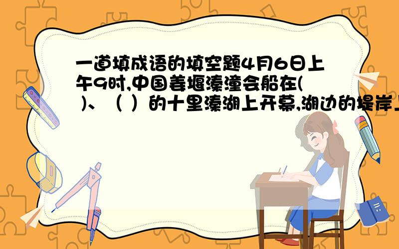 一道填成语的填空题4月6日上午9时,中国姜堰溱潼会船在( )、（ ）的十里溱湖上开幕,湖边的堤岸上早已是（ ）、（ ）.9时30分,那（ ）、（ ）的会船大赛拉开了帷幕,人们从全国各地纷纷赶来