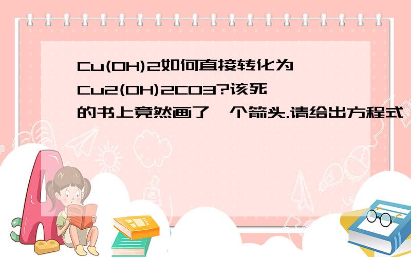 Cu(OH)2如何直接转化为Cu2(OH)2CO3?该死的书上竟然画了一个箭头.请给出方程式,回帝1220：作业中框图的箭头应该是指直接的吧Cu(OH)2 + H2CO3 ----> Cu2(OH)2CO3 +H2O 碳酸可以写成H2O+CO2的形式，这样就成