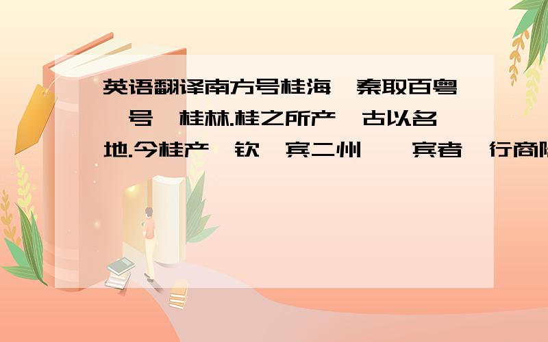 英语翻译南方号桂海,秦取百粤,号曰桂林.桂之所产,古以名地.今桂产於钦、宾二州,於宾者,行商陆运致之北方；於钦者,舶商海运致之东方.蜀亦有桂,天其以为西方所资欤?桂之用於药,尚矣,枝能