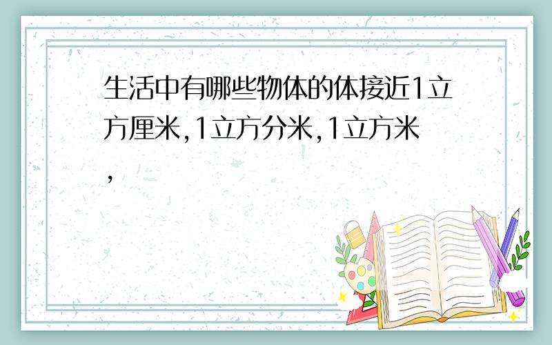 生活中有哪些物体的体接近1立方厘米,1立方分米,1立方米,