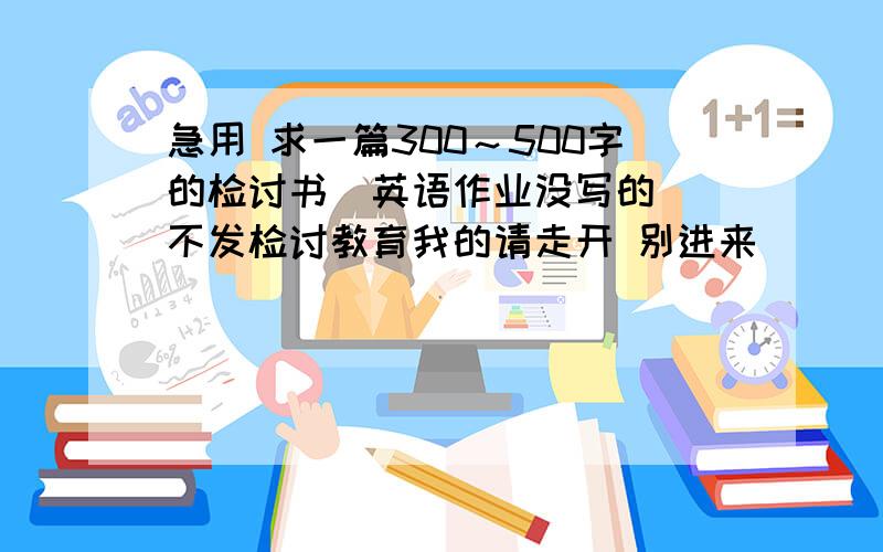 急用 求一篇300～500字的检讨书（英语作业没写的） 不发检讨教育我的请走开 别进来