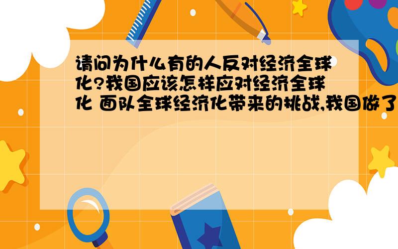 请问为什么有的人反对经济全球化?我国应该怎样应对经济全球化 面队全球经济化带来的挑战,我国做了哪些应对 请说3个例子