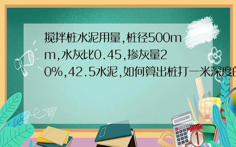 搅拌桩水泥用量,桩径500mm,水灰比0.45,掺灰量20%,42.5水泥,如何算出桩打一米深度的水泥用量呢.急.