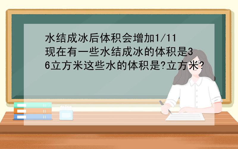 水结成冰后体积会增加1/11现在有一些水结成冰的体积是36立方米这些水的体积是?立方米?