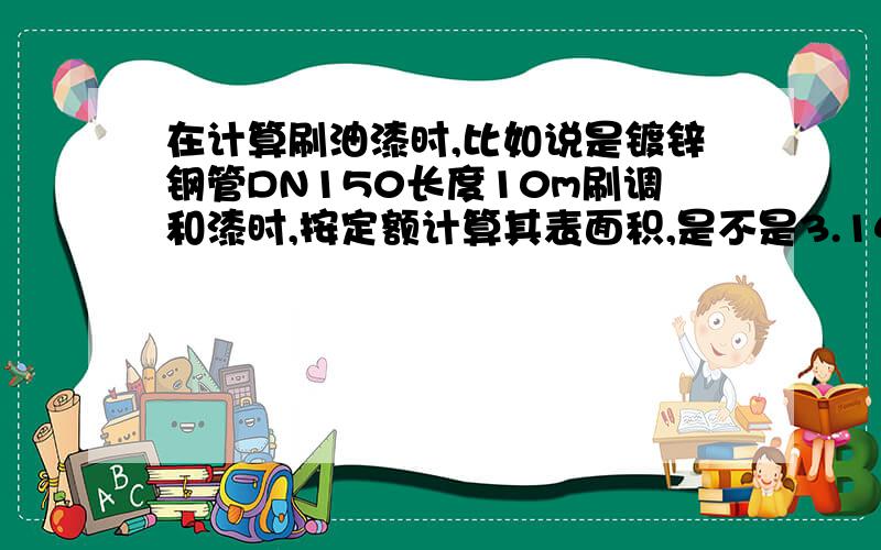 在计算刷油漆时,比如说是镀锌钢管DN150长度10m刷调和漆时,按定额计算其表面积,是不是3.14*75*2*10?