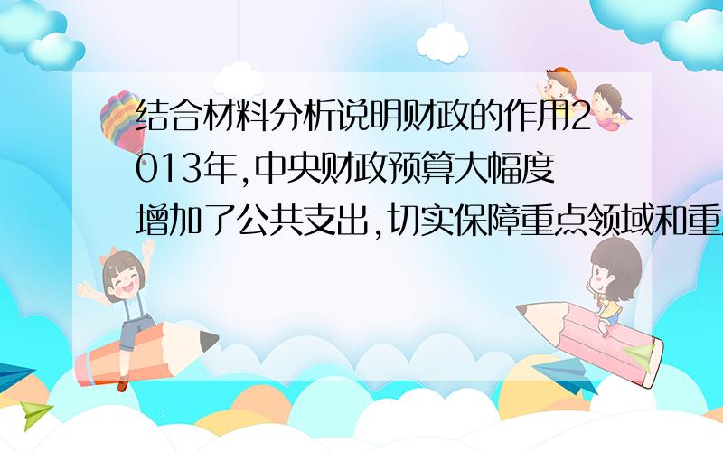 结合材料分析说明财政的作用2013年,中央财政预算大幅度增加了公共支出,切实保障重点领域和重点建设支出,支持地震灾区灾后重建；积极优化财政支出结构,继续加大对“三农”、就业、社