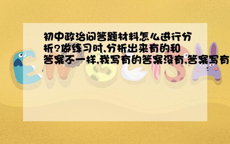 初中政治问答题材料怎么进行分析?做练习时,分析出来有的和答案不一样,我写有的答案没有,答案写有的我没写有.