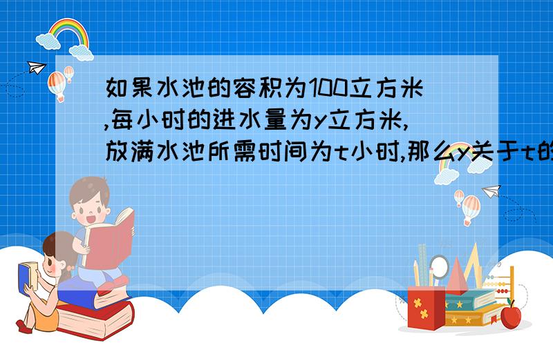 如果水池的容积为100立方米,每小时的进水量为y立方米,放满水池所需时间为t小时,那么y关于t的函数解析式为__,自变量t的取值范围___