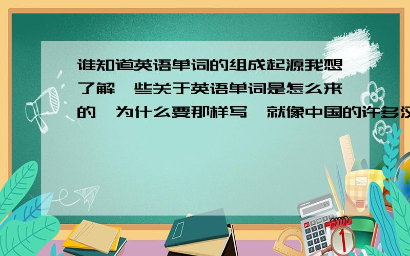 谁知道英语单词的组成起源我想了解一些关于英语单词是怎么来的,为什么要那样写,就像中国的许多汉字都与动物很相的,比如马、鱼等!