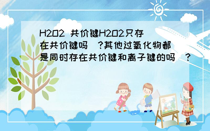 H2O2 共价键H2O2只存在共价键吗`?其他过氧化物都是同时存在共价键和离子键的吗`?