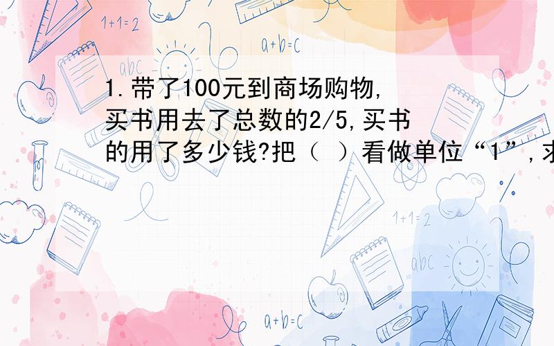 1.带了100元到商场购物,买书用去了总数的2/5,买书的用了多少钱?把（ ）看做单位“1”,求“买书用去”,就是求（ ）是多少.列式是（ ）.2.头部长度约占身高的1/8,李强身高176厘米,他的头部大