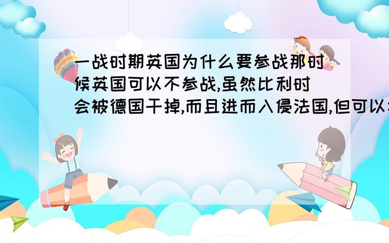 一战时期英国为什么要参战那时候英国可以不参战,虽然比利时会被德国干掉,而且进而入侵法国,但可以卖武器给法国,还可以赢得大批利益和殖民地的主权,解决殖民地和经济问题,即使德国解