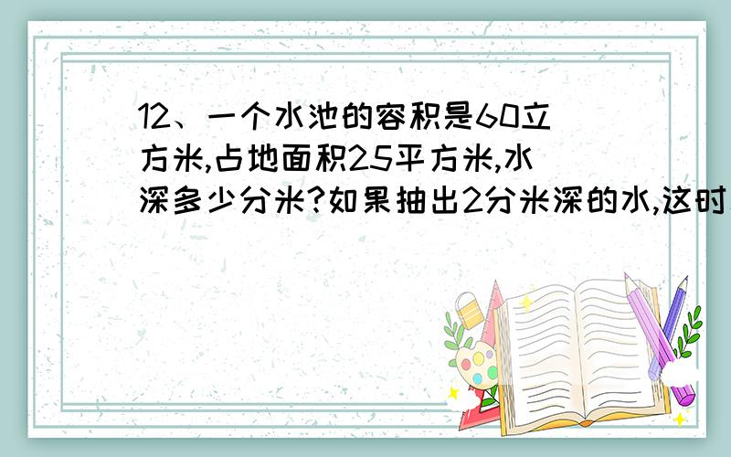 12、一个水池的容积是60立方米,占地面积25平方米,水深多少分米?如果抽出2分米深的水,这时水池中还剩多少升水?