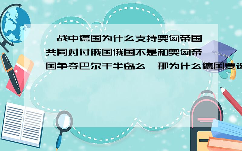 一战中德国为什么支持奥匈帝国共同对付俄国俄国不是和奥匈帝国争夺巴尔干半岛么,那为什么德国要选择支持奥匈帝国呢?德国和俄国有什么矛盾呢?