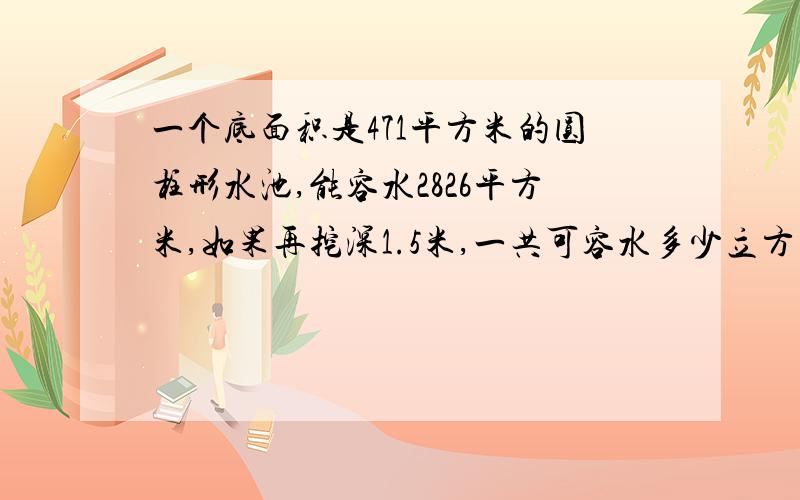 一个底面积是471平方米的圆柱形水池,能容水2826平方米,如果再挖深1.5米,一共可容水多少立方米?