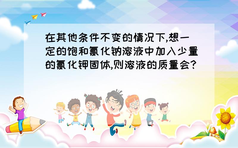 在其他条件不变的情况下,想一定的饱和氯化钠溶液中加入少量的氯化钾固体,则溶液的质量会?