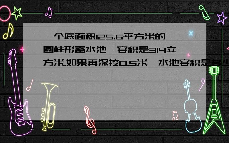 一个底面积125.6平方米的圆柱形蓄水池,容积是314立方米.如果再深挖0.5米,水池容积是多少立方米?要有算式!