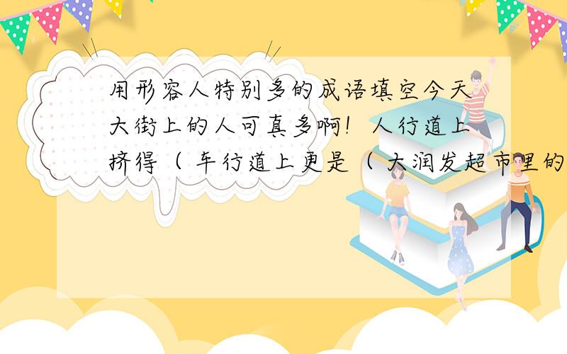 用形容人特别多的成语填空今天大街上的人可真多啊！人行道上挤得（ 车行道上更是（ 大润发超市里的人更多！进出的行人更是（ 购物中心前，广场已经成了人的海洋，真是（