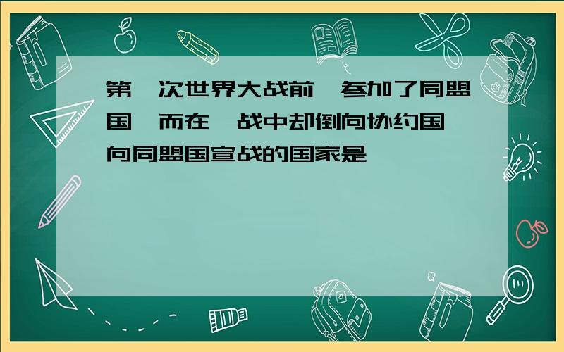 第一次世界大战前,参加了同盟国,而在一战中却倒向协约国,向同盟国宣战的国家是