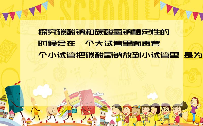 探究碳酸钠和碳酸氢钠稳定性的时候会在一个大试管里面再套一个小试管把碳酸氢钠放到小试管里 是为什么啊 难道只能用生活经验解释说热得先经过大试管里面的碳酸钠再传到小试管里面